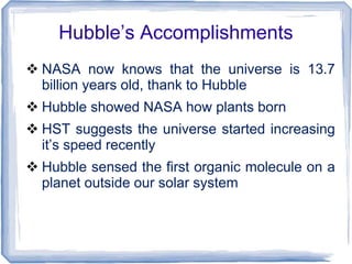 Hubble’s Accomplishments
 NASA now knows that the universe is 13.7
billion years old, thank to Hubble
 Hubble showed NASA how plants born
 HST suggests the universe started increasing
it’s speed recently
 Hubble sensed the first organic molecule on a
planet outside our solar system
 