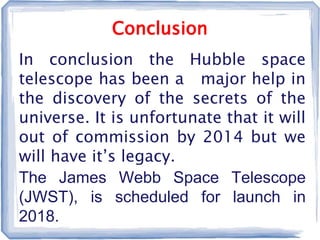 Conclusion
In conclusion the Hubble space
telescope has been a major help in
the discovery of the secrets of the
universe. It is unfortunate that it will
out of commission by 2014 but we
will have it’s legacy.
The James Webb Space Telescope
(JWST), is scheduled for launch in
2018.
 