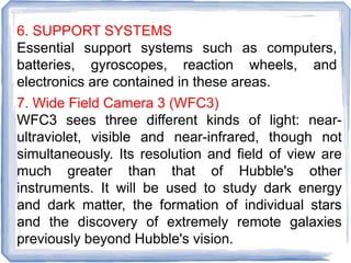 6. SUPPORT SYSTEMS
Essential support systems such as computers,
batteries, gyroscopes, reaction wheels, and
electronics are contained in these areas.
7. Wide Field Camera 3 (WFC3)
WFC3 sees three different kinds of light: near-
ultraviolet, visible and near-infrared, though not
simultaneously. Its resolution and field of view are
much greater than that of Hubble's other
instruments. It will be used to study dark energy
and dark matter, the formation of individual stars
and the discovery of extremely remote galaxies
previously beyond Hubble's vision.
 