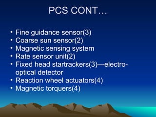 PCS CONT…

• Fine guidance sensor(3)
• Coarse sun sensor(2)
• Magnetic sensing system
• Rate sensor unit(2)
• Fixed head startrackers(3)—electro-
  optical detector
• Reaction wheel actuators(4)
• Magnetic torquers(4)
 