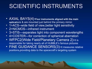 SCIENTIFIC INSTRUMENTS

• AXIAL BAYS(4)-Four instruments aligned with the main
    opticalaxis & are mounted just behind the primary mirror.
•   1>ACS--wide field of view,better light sensitivity
•   2>NICMOS—infrared instrument
•   3>STIS—separates light into component wavelengths
•   4>COSTER—for correction of spherical aberration
• WFPC2(Wide Field/Planetary Camera 2)-It is
    responsible for taking nearly all of HUBBLE’s famous pictures
• FINE GUIDANCE SENSORS(3)-It measures relative
    positions,providing data to the spacecraft’s targeting system
 