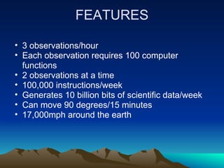 FEATURES

• 3 observations/hour
• Each observation requires 100 computer
  functions
• 2 observations at a time
• 100,000 instructions/week
• Generates 10 billion bits of scientific data/week
• Can move 90 degrees/15 minutes
• 17,000mph around the earth
 