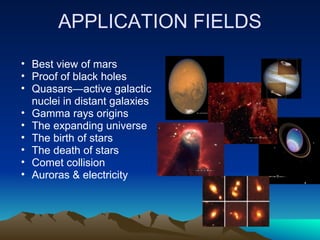 APPLICATION FIELDS
• Best view of mars
• Proof of black holes
• Quasars—active galactic
  nuclei in distant galaxies
• Gamma rays origins
• The expanding universe
• The birth of stars
• The death of stars
• Comet collision
• Auroras & electricity
 