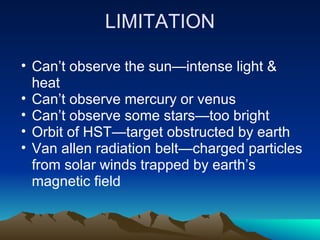 LIMITATION

• Can’t observe the sun—intense light &
  heat
• Can’t observe mercury or venus
• Can’t observe some stars—too bright
• Orbit of HST—target obstructed by earth
• Van allen radiation belt—charged particles
  from solar winds trapped by earth’s
  magnetic field
 