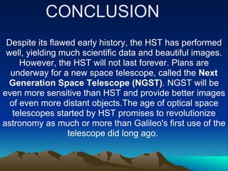 CONCLUSION
 Despite its flawed early history, the HST has performed
 well, yielding much scientific data and beautiful images.
     However, the HST will not last forever. Plans are
  underway for a new space telescope, called the Next
 Generation Space Telescope (NGST). NGST will be
even more sensitive than HST and provide better images
  of even more distant objects.The age of optical space
   telescopes started by HST promises to revolutionize
astronomy as much or more than Galileo's first use of the
                 telescope did long ago.
 