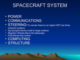 SPACECRAFT SYSTEM

• POWER
• COMMUNICATIONS
• STEERING-To remain fixed on an object HST has three
  onboard systems:
• Gyroscopes-Sense small to large motions
• Reaction Wheels-Move the telescope
• FGS-Sense fine motion
• COMPUTING
• STRUCTURE
 