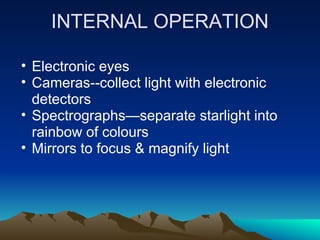 INTERNAL OPERATION

• Electronic eyes
• Cameras--collect light with electronic
  detectors
• Spectrographs—separate starlight into
  rainbow of colours
• Mirrors to focus & magnify light
 