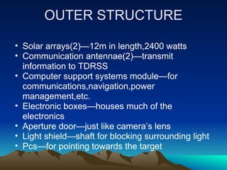OUTER STRUCTURE

• Solar arrays(2)—12m in length,2400 watts
• Communication antennae(2)—transmit
  information to TDRSS
• Computer support systems module—for
  communications,navigation,power
  management,etc.
• Electronic boxes—houses much of the
  electronics
• Aperture door—just like camera’s lens
• Light shield—shaft for blocking surrounding light
• Pcs—for pointing towards the target
 