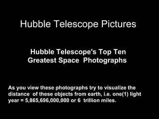 Hubble Telescope Pictures

        Hubble Telescope's Top Ten
        Greatest Space Photographs


As you view these photographs try to visualize the
distance of these objects from earth, i.e. one(1) light
year = 5,865,696,000,000 or 6 trillion miles.
 