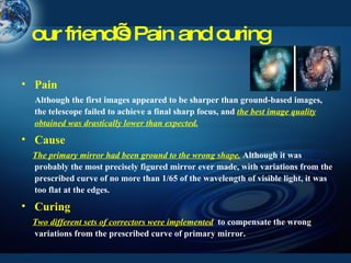 our friend’s Pain and curing Pain Although the first images appeared to be sharper than ground-based images, the telescope failed to achieve a final sharp focus, and  the best image quality obtained was drastically lower than expected. Cause The primary mirror had been ground to the wrong shape.  Although it was probably the most precisely figured mirror ever made, with variations from the prescribed curve of no more than 1/65 of the wavelength of visible light, it was too flat at the edges. Curing Two different sets of correctors were implemented   to compensate the wrong variations from the prescribed curve of primary mirror. 