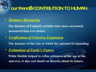 our friend’s CONTIBUTION TO HUMAN Distance Measuring The distance of Cepheid variable stars more accurately measured than ever before Verification of Universe Expansion The measure of the rate at which the universe is expanding Estimation of Earth’s Future While Hubble helped to refine estimates of the age of the universe, it also cast doubt on theories about its future. 