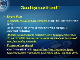 Good-bye our friend!!! Severe Pain -  Most parts of HST are not workable , except for  some electronic parts.  - As only two of six gyros operated, viewing capacity is somewhat restricted. -  Atlantis was launched to install the fresh batteries, gyroscopes, etc  on Oct 2008, then was successfully rebooted and is reported to be functioning normally. Future of our friend - Our friend (HST) will  replaced into Next Generation Space Telescope (James Webb Space Telescope : JWST) on June 2013. 