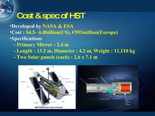 Cost & spec of HST Developed by  NASA & ESA Cost :  $4.5– 6.0billion(US), €593million(Europe) Specifications   - Primary Mirror : 2.4 m   - Length : 13.2 m, Diameter : 4.2 m, Weight : 11,110 kg  - Two Solar panels (each) : 2.6 x 7.1 m 