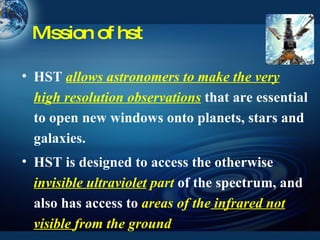 Mission of hst HST  allows astronomers to make the very high resolution observations   that are essential to open new windows onto planets, stars and galaxies. HST is designed to access the otherwise   invisible ultraviolet  part   of the spectrum, and also has access to   areas of the  infrared not visible  from the ground 