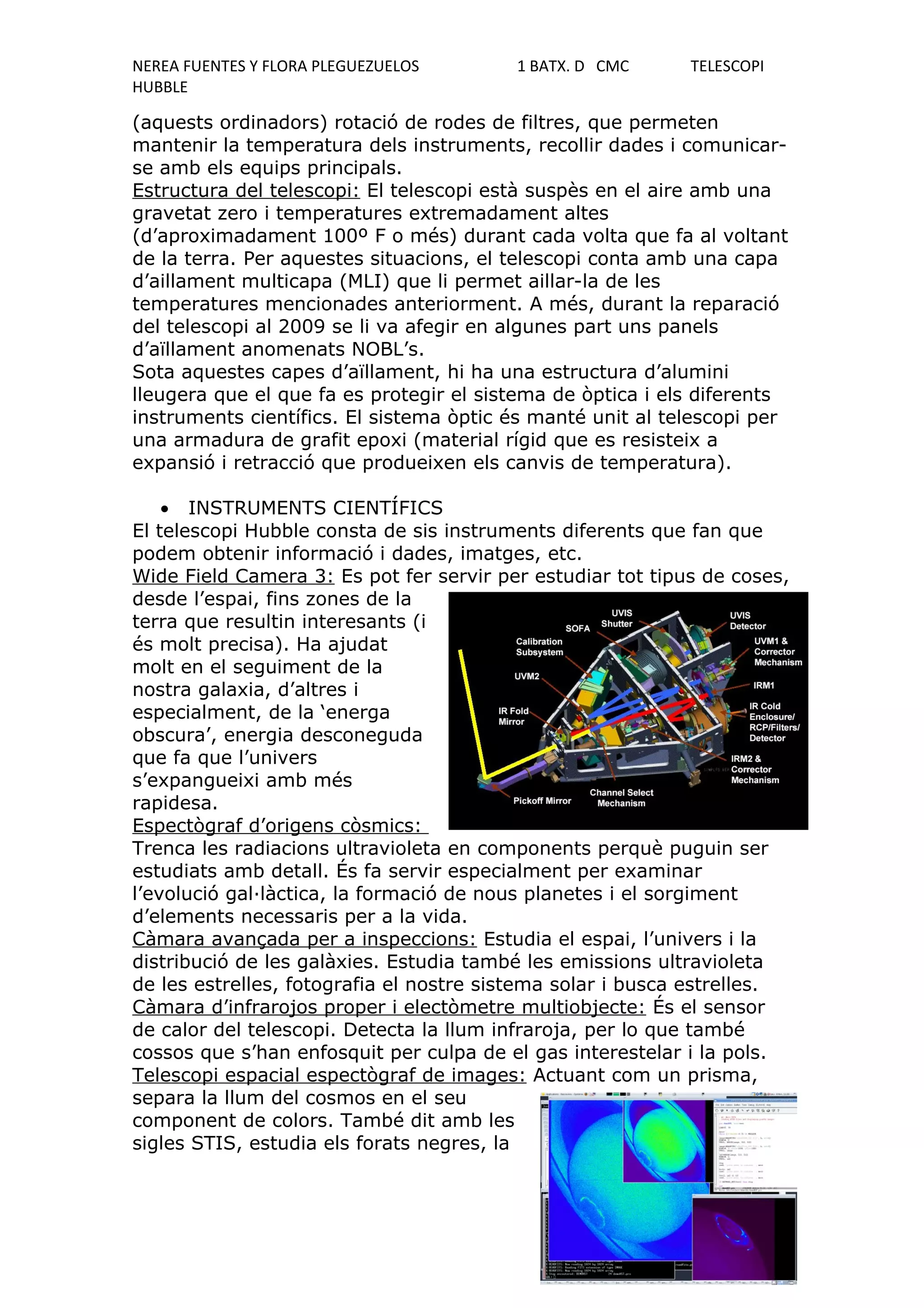NEREA FUENTES Y FLORA PLEGUEZUELOS       1 BATX. D CMC      TELESCOPI
HUBBLE

(aquests ordinadors) rotació de rodes de filtres, que permeten
mantenir la temperatura dels instruments, recollir dades i comunicar-
se amb els equips principals.
Estructura del telescopi: El telescopi està suspès en el aire amb una
gravetat zero i temperatures extremadament altes
(d’aproximadament 100º F o més) durant cada volta que fa al voltant
de la terra. Per aquestes situacions, el telescopi conta amb una capa
d’aillament multicapa (MLI) que li permet aillar-la de les
temperatures mencionades anteriorment. A més, durant la reparació
del telescopi al 2009 se li va afegir en algunes part uns panels
d’aïllament anomenats NOBL’s.
Sota aquestes capes d’aïllament, hi ha una estructura d’alumini
lleugera que el que fa es protegir el sistema de òptica i els diferents
instruments científics. El sistema òptic és manté unit al telescopi per
una armadura de grafit epoxi (material rígid que es resisteix a
expansió i retracció que produeixen els canvis de temperatura).

    • INSTRUMENTS CIENTÍFICS
El telescopi Hubble consta de sis instruments diferents que fan que
podem obtenir informació i dades, imatges, etc.
Wide Field Camera 3: Es pot fer servir per estudiar tot tipus de coses,
desde l’espai, fins zones de la
terra que resultin interesants (i
és molt precisa). Ha ajudat
molt en el seguiment de la
nostra galaxia, d’altres i
especialment, de la ‘energa
obscura’, energia desconeguda
que fa que l’univers
s’expangueixi amb més
rapidesa.
Espectògraf d’origens còsmics:
Trenca les radiacions ultravioleta en components perquè puguin ser
estudiats amb detall. És fa servir especialment per examinar
l’evolució gal·làctica, la formació de nous planetes i el sorgiment
d’elements necessaris per a la vida.
Càmara avançada per a inspeccions: Estudia el espai, l’univers i la
distribució de les galàxies. Estudia també les emissions ultravioleta
de les estrelles, fotografia el nostre sistema solar i busca estrelles.
Càmara d’infrarojos proper i electòmetre multiobjecte: És el sensor
de calor del telescopi. Detecta la llum infraroja, per lo que també
cossos que s’han enfosquit per culpa de el gas interestelar i la pols.
Telescopi espacial espectògraf de images: Actuant com un prisma,
separa la llum del cosmos en el seu
component de colors. També dit amb les
sigles STIS, estudia els forats negres, la
 