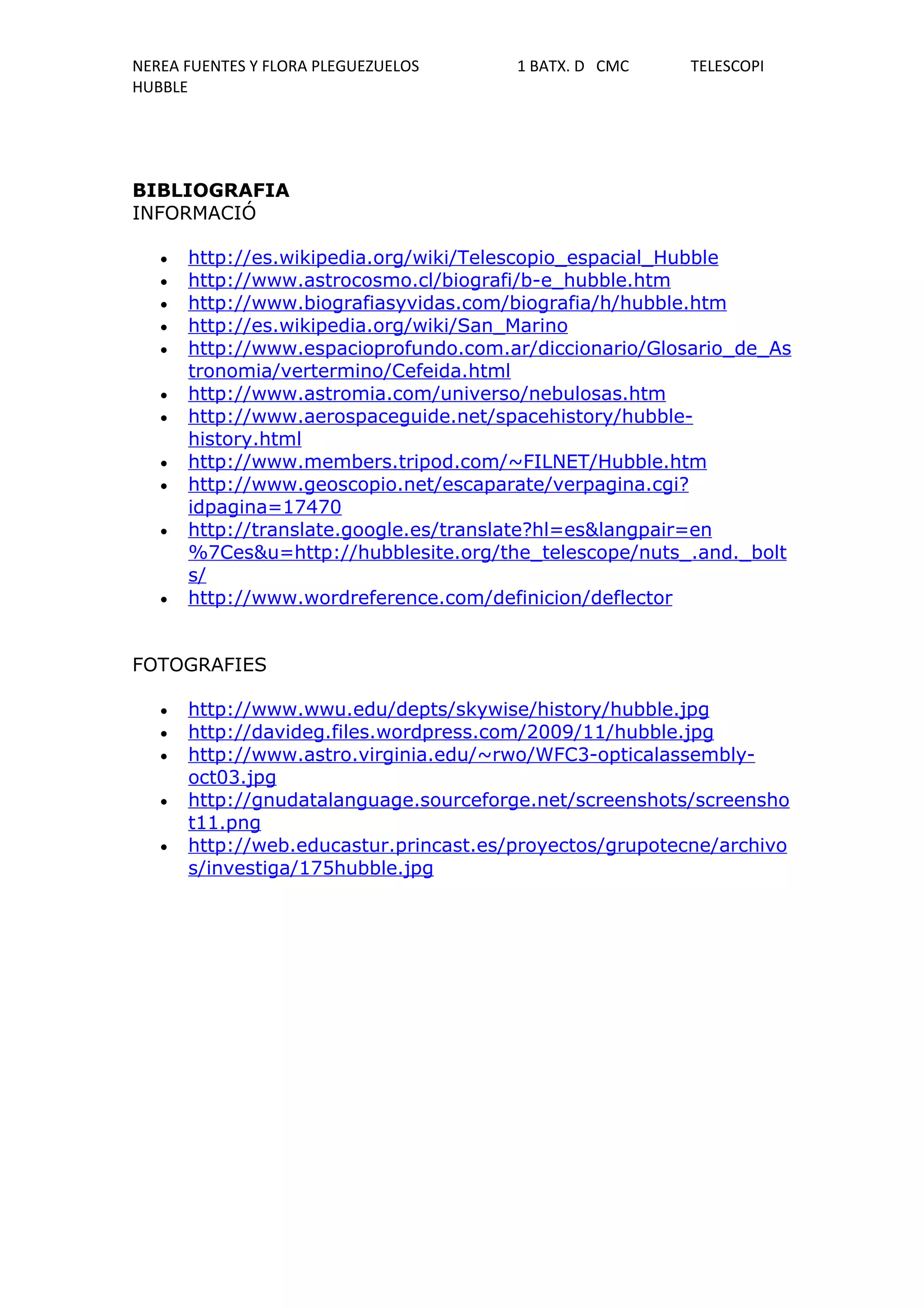NEREA FUENTES Y FLORA PLEGUEZUELOS      1 BATX. D CMC    TELESCOPI
HUBBLE




BIBLIOGRAFIA
INFORMACIÓ

   •   http://es.wikipedia.org/wiki/Telescopio_espacial_Hubble
   •   http://www.astrocosmo.cl/biografi/b-e_hubble.htm
   •   http://www.biografiasyvidas.com/biografia/h/hubble.htm
   •   http://es.wikipedia.org/wiki/San_Marino
   •   http://www.espacioprofundo.com.ar/diccionario/Glosario_de_As
       tronomia/vertermino/Cefeida.html
   •   http://www.astromia.com/universo/nebulosas.htm
   •   http://www.aerospaceguide.net/spacehistory/hubble-
       history.html
   •   http://www.members.tripod.com/~FILNET/Hubble.htm
   •   http://www.geoscopio.net/escaparate/verpagina.cgi?
       idpagina=17470
   •   http://translate.google.es/translate?hl=es&langpair=en
       %7Ces&u=http://hubblesite.org/the_telescope/nuts_.and._bolt
       s/
   •   http://www.wordreference.com/definicion/deflector


FOTOGRAFIES

   •   http://www.wwu.edu/depts/skywise/history/hubble.jpg
   •   http://davideg.files.wordpress.com/2009/11/hubble.jpg
   •   http://www.astro.virginia.edu/~rwo/WFC3-opticalassembly-
       oct03.jpg
   •   http://gnudatalanguage.sourceforge.net/screenshots/screensho
       t11.png
   •   http://web.educastur.princast.es/proyectos/grupotecne/archivo
       s/investiga/175hubble.jpg
 