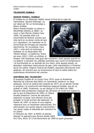 NEREA FUENTES Y FLORA PLEGUEZUELOS        1 BATX. D CMC      TELESCOPI
HUBBLE

TELESCOPI HUBBLE

EDWIN POWELL HUBBLE
El hubble és un telescopi robòtic situat al final de la capa de
l'atmosfera. Aquest telescopi, va
ser ideat per fer un homenatge a
Edwin Hubble.
Edwin Powell Hubble va nèixer a
Marshfilde (EEUU) al 1889 i va
morir a San Marino (Italia) l'any
1956. Va estudiar dret a la
Universitat de Oxford, encara que
més tard es va donar conta de que
no li agradava i va ingressar en la
Universitat de Chicago per estudiar
astronomia. Es va graduar l'any
1917, i més tard va començar a
treballar en el observatori del
'Monte Wilson', a California. Entre
els anys 1923 i 1924 va utilitzar el
Hooker 100 (telescopi més gran del moment) i amb aquest aparell es
va dedicar a estudiar les cefeides (estrelles que varien la temperatura
i la lluminositat en un periode de cinc dies), amb aquest estudi, va
descobrir nebuloses (estructures de gas i pols interestelar) a l'exterior
de la Via Làctia. Segons l'estudi de Hubble, aquestes estructures eren
galàxies, de manera que va revolucionar el que es sabia sobre les
autèntiques dimensions del cosmos.

HISTÒRIA DEL TELESCOPI
El projecte Hubble és va iniciar l'any 1972, quan la Academia
Nacional de Ciències dels EEUU va recomanar construir un llarg
telescopi. Durnt la votació del congrés de 1977, és va decidir fundar
el projecte i la construcció del telescopi espacial Hubble, que és va
acabar el 1985. Finalment, va ser llançat el 25 d'Abril de 1990.
Després dels problemes respecte les càmeres (el mirall era massa fi),
per lo que al Desembre de 1993, el 'Space
shuttle endeavor' (servei de solucions
espacial) va posar una càmera nova per
arreglar el mirall primari del telescopi. Al
Febrer de 1997 va haver-hi una segona
reparació que va necessitar astronautes. Els
astronautes van portar alguns instruments i
van posar capes al telescopi per mantenir-lo
en calent.
A l'Octubre de 1997, la NASA va decidir
allargar la operació que durava desde 2005
fins l'any 2010. El 13 de Novembre de 1999 el quart giroscòpi
 