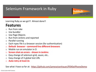 Selenium Framework in Ruby

          Learning Ruby as we go!!! Almost done!!
          Features
          o     Run from rake
          o     Use bundler
          o     Use Page Objects
          o     Run from Jenkins and reported
          o     Parallel running
          o     Each rspec file is a browser session (for authentication)
          o     Default browser - command line different browsers
          o     Mobile run on emulator in CI
          o     Screen shot on errors - shown in Jenkins
          o     Easy change of selenium grid, sauce, etc..
          o     Easy change of it global test URL
          o     Auto retry at least 2x

          See what I have so far at: https://github.com/jameseisenhauer/PDXSeiPhoneDemo
© 2012 Cambia Health Solutions.
 