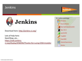 Jenkins




          Download here: http://jenkins-ci.org/

          Lots of help here:
          Start/Stop, etc…
          https://wiki.jenkins-
          ci.org/display/JENKINS/Thanks+for+using+OSX+Installer




© 2012 Cambia Health Solutions.
 