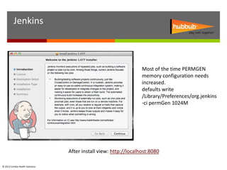 Jenkins



                                                                   Most of the time PERMGEN
                                                                   memory configuration needs
                                                                   increased.
                                                                   defaults write
                                                                   /Library/Preferences/org.jenkins
                                                                   -ci permGen 1024M




                                  After install view: http://localhost:8080

© 2012 Cambia Health Solutions.
 