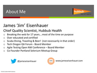 About Me

     James ‘Jim’ Eisenhauer
     Chief Quality Scientist, Hubbub Health
     o      Breaking the web for 17 years….most of the time on purpose
     o      Over educated and certified
     o      Scuba Diving, Traveling & Beer! (not necessarily in that order)
     o      Tech Oregon QA Forum - Board Member
     o      Agile Testing Open NW Conference – Board Member
     o      Co-Founder Portland Selenium Meetup Group


                                  @jameseisenhauer       www.jameseisenhauer.com



© 2012 Cambia Health Solutions.
 