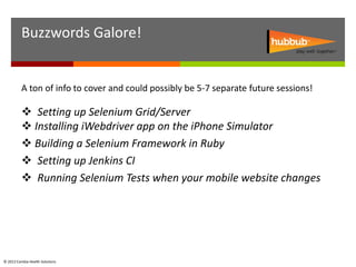 Buzzwords Galore!


          A ton of info to cover and could possibly be 5-7 separate future sessions!

           Setting up Selenium Grid/Server
           Installing iWebdriver app on the iPhone Simulator
           Building a Selenium Framework in Ruby
           Setting up Jenkins CI
           Running Selenium Tests when your mobile website changes




© 2012 Cambia Health Solutions
 