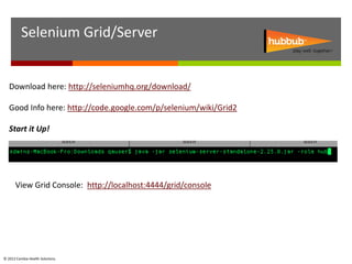 Selenium Grid/Server


   Download here: http://seleniumhq.org/download/

   Good Info here: http://code.google.com/p/selenium/wiki/Grid2

   Start it Up!




      View Grid Console: http://localhost:4444/grid/console




© 2012 Cambia Health Solutions.
 