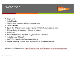 iWebdriver


                Buy a Mac
                Install Xcode
                Download the entire Selenium source tree
                Launch Xcode
                Open the iPhone Xcode project found in the Selenium source tree
                Choose build destination – iPhone simulator
                Build App
                Now iWebdriver is installed on your iPhone simulator
                Install on real iPhone?
                Pay $99 for Apple iOS Developer License
                Repeat above & choose your real iPhone as build destination


          All the info is found here: http://code.google.com/p/selenium/wiki/IPhoneDriver


© 2012 Cambia Health Solutions.
 