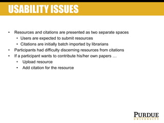USABILITY ISSUES
• Resources and citations are presented as two separate spaces
• Users are expected to submit resources
• Citations are initially batch imported by librarians
• Participants had difficulty discerning resources from citations
• If a participant wants to contribute his/her own papers …
• Upload resource
• Add citation for the resource
 