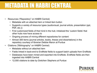 METADATA IN HABRI CENTRAL
• Resources (“Repository” on HABRI Central)
• Metadata with an attached item or linked item button
• Supports a variety of resource types (audiovisual, journal article, presentation (ppt,
PDF, etc.))
• First customized fields of their kind in the hub; initialized the ‘custom fields’ that
other hubs now have access to
• Ongoing process of mining different repositories for content
• Almost 300 items (journal articles, books, theses and dissertations) in the
repository courtesy of librarian Debbie Maron at Purdue
• Citations (“Bibliography” on HABRI Central)
• Metadata without an attached item
• Fields linked in back-end to EndNote fields to support batch uploads from EndNote
• Databases have been mined and exported into EndNote. EndNote fields are then
ingested into HABRI Central
• 12,000 citations to date by Gretchen Stephens at Purdue
 