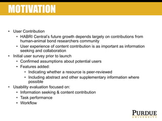 MOTIVATION
• User Contribution
• HABRI Central’s future growth depends largely on contributions from
human-animal bond researchers community
• User experience of content contribution is as important as information
seeking and collaboration
• Initial user survey prior to launch
• Confirmed assumptions about potential users
• Features added:
• Indicating whether a resource is peer-reviewed
• Including abstract and other supplementary information where
possible
• Usability evaluation focused on:
• Information seeking & content contribution
• Task performance
• Workflow
 