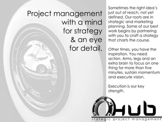 Sometimes the right idea’s
just out of reach, not yet
defined. Our roots are in
strategic and marketing
planning. Some of our best
work begins by partnering
with you to craft a strategy
that charts the course.
Other times, you have the
inspiration. You need
action. Arms, legs and an
extra brain to focus on one
thing for more than five
minutes, sustain momentum
and execute vision.
Execution is our key
strength.
Project management
with a mind
for strategy
& an eye
for detail.
 