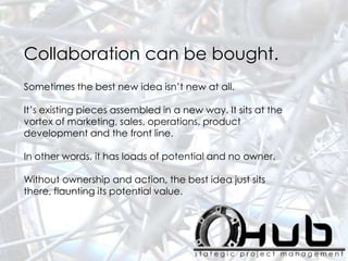 Collaboration can be bought.
Sometimes the best new idea isn’t new at all.
It’s existing pieces assembled in a new way. It sits at the
vortex of marketing, sales, operations, product
development and the front line.
In other words, it has loads of potential and no owner.
Without ownership and action, the best idea just sits
there, flaunting its potential value.
 