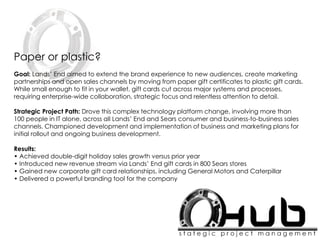 Paper or plastic?
Goal: Lands’ End aimed to extend the brand experience to new audiences, create marketing
partnerships and open sales channels by moving from paper gift certificates to plastic gift cards.
While small enough to fit in your wallet, gift cards cut across major systems and processes,
requiring enterprise-wide collaboration, strategic focus and relentless attention to detail.
Strategic Project Path: Drove this complex technology platform change, involving more than
100 people in IT alone, across all Lands’ End and Sears consumer and business-to-business sales
channels. Championed development and implementation of business and marketing plans for
initial rollout and ongoing business development.
Results:
• Achieved double-digit holiday sales growth versus prior year
• Introduced new revenue stream via Lands’ End gift cards in 800 Sears stores
• Gained new corporate gift card relationships, including General Motors and Caterpillar
• Delivered a powerful branding tool for the company
 