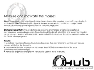 Mobilize and motivate the masses.
Goal: Strategically and intentionally drive forward a rapidly growing, non-profit organization in
southwestern Wisconsin with virtually all volunteer resources and a minimal budget. Build
infrastructure to equip the organization for sustainable growth.
Strategic Project Path: Provided strategic planning and helped create organizational
development tools and processes. Recruited and hired staff, identified and launched needed
programs, and worked with leadership team to built infrastructure. Served as executive director
for all volunteer programs.
Results:
• Mobilized volunteers to plan, launch and operate five new programs serving new people
groups within the first 6 months
• Increased volunteer engagement to more than 50% of attendees in the first year
(twice the national average)
• Achieved organizational growth versus prior year of more than 20%
 