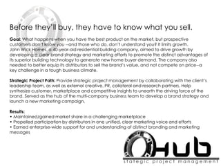 Before they’ll buy, they have to know what you sell.
Goal: What happens when you have the best product on the market, but prospective
customers don’t know you --and those who do, don’t understand you? It limits growth.
John Wick Homes, a 40-year-old residential building company, aimed to drive growth by
developing a clear brand strategy and marketing efforts to promote the distinct advantages of
its superior building technology to generate new home buyer demand. The company also
needed to better equip its distributors to sell the brand’s value, and not compete on price--a
key challenge in a tough business climate.
Strategic Project Path: Provide strategic project management by collaborating with the client’s
leadership team, as well as external creative, PR, collateral and research partners. Help
synthesize customer, marketplace and competitive insights to unearth the driving force of the
brand. Served as the hub of the multi-company business team to develop a brand strategy and
launch a new marketing campaign.
Results:
• Maintained/gained market share in a challenging marketplace
• Propelled participation by distributors in one unified, clear marketing voice and efforts
• Earned enterprise-wide support for and understanding of distinct branding and marketing
messages
 