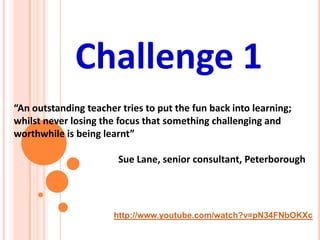 http://www.youtube.com/watch?v=pN34FNbOKXc
Challenge 1
“An outstanding teacher tries to put the fun back into learning;
whilst never losing the focus that something challenging and
worthwhile is being learnt”
Sue Lane, senior consultant, Peterborough
 