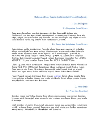 Hubungan Dasar Negara dan Konstitusi (Materi Ringkasan)
1. DasarNegara
1.1. Pengertian Dasar Negara
Dasar negara berasal dari kata dasar dan negara. Arti kata dasar adalah landasan atau
foundamental. Arti kata negara adalah suatu organisasi kekuasaan yang didalamnya harus ada
rakyat, wilayah, dan pemerintahan yang berdaulat. Arti kata dasar negara bagi bangsa Indonesia
adalah Pancasila seperti yang terdapat dalam Pembukaan UUD 1945.
1.2. Fungsi dan Kedudukan Dasar Negara
Dalam tinjauan yuridis konstitusional, Pancasila sebagai dasar negara mempunyai kedudukan
sebagai norma obyektif dan norma tertinggi di dalam negara serta sebagai sumber dari segala
sumber hukum dan sumber tertib hukum negara RI hal ini sesuai dengan Tap MPRS No.
XX/MPRS/1966 jo Tap MPR No. V/MPR/1973 jo Tap MPR No. IX/MPR/1978, selanjutnya
dipertegas lagi mengenai kedudukan Pancasila sebagai dasar negara berdasarkan Tap. MPR No.
XVII/MPR/1998 yang kemudian dicabut dengan Tap. MPR RI No. II/MPR/2000.
Dalam Tap. MPR RI No. II/MPR/2000 Tentang Sumber Hukum disebutkan bahwa Pancasila dan
Batang Tubuh UUD 1945 (setelah diamandemen dibaca pasal-pasal) menjadi Sumber Hukum
Dasar Nasional, dan dengan ditetapkannya ketetapan ini maka Pancasila tidak lagi sebagai
Sumber dari segala sumber hukum melainkan menjadi Sumber Hukum Dasar Nasional.
Fungsi Pancasila sebagai dasar negara dalam tinjauan sosiologis berarti sebagai pengatur hidup
kemasyarakatan, sedangkan tinjauan yang bersifat etis filosofis berarti sebagai pengatur tingkah
laku pribadi dan cara-cara mencari kebenaran.
2. Konstitusi
2.1. Pengertian Konstitusi
Konstitusi negara atau Undang-Undang Dasar adalah peraturan negara yang memuat ketentuan-
ketentuan pokok dan menjadi salah satu sumber dari peraturan perundangan lainnya yang berada
di bawahnya.
Istilah konstitusi sebenarnya telah dikenal sejak zaman Yunani kuno dengan istilah politeia yang
memiliki arti sama dengan konstitusi dan terdapat juga istilah nomia yang diartikan sama dengan
undang-undang. Kedua istilah ini dikemukakan oleh Aristoteles.
 