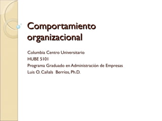 Comportamiento  organizacional Columbia Centro Universitario HUBE 5101 Programa Graduado en Administración de Empresas Luis O. Cañals  Berríos, Ph.D. 