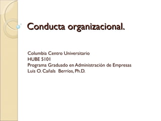 Conducta organizacional. Columbia Centro Universitario HUBE 5101 Programa Graduado en Administración de Empresas Luis O. Cañals  Berríos, Ph.D. 