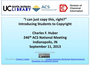 “I can just copy this, right?”
Introducing Students to Copyright
Charles F. Huber
246th ACS National Meeting
Indianapolis, IN
September 11, 2013
© 2013 Charles F. Huber
This work by Charles F. Huber is licensed under a Creative Commons Attribution-NonCommercial-
ShareAlike 3.0 Unported License.
 