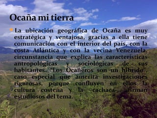 La ubicación geográfica de Ocaña es muy

estratégica y ventajosa, gracias a ella tiene
comunicación con el interior del país, con la
costa Atlántica y con la vecina Venezuela,
circunstancia que explica las características
antropológicas y sociológicas de sus
habitantes. “Los Ocañeros son un híbrido”,
caso especial que amerita investigaciones
rigurosas, porque confluyen en ellos la
cultura costeña y la –cachaca-, afirman
estudiosos del tema.

 