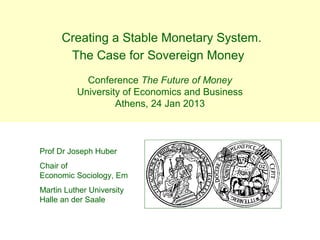 Creating a Stable Monetary System.
       The Case for Sovereign Money
            Conference The Future of Money
          University of Economics and Business
                   Athens, 24 Jan 2013



Prof Dr Joseph Huber
Chair of
Economic Sociology, Em
Martin Luther University
Halle an der Saale
 