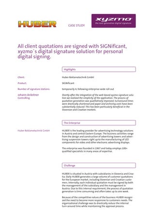 INFO                                CASE STUDY




All client quotations are signed with SIGNificant,
xyzmo´s digital signature solution for personal
digital signing.

                                 Highlights

Client:                         Huber Reklametechnik GmbH

Product:                        SIGNificant

Number of signature stations:   temporarily 4, following enterprise-wide roll-out

Johann Anleitner                Shortly after the integration of the web-based xyzmo signature solu-
Controlling                     tion we realized the simplicity of the application. The process of
                                quotation generation was qualitatively improved, turnaround times
                                were drastically shortened and paper and archiving costs have been
                                substantially reduced. This has been particularly beneficial in the
                                Slovenian and Croatian markets.




                                 The Enterprise

Huber Reklametechnik GmbH       HUBER is the leading provider for advertising technology solutions
                                in Austria and central Eastern Europe. The business activities range
                                from the design and construction of advertising towers and adver-
                                tising suspension towers right up to the manufacturing of LED
                                components for video and other electronic advertising displays.

                                The enterprise was founded in 1967 and today employs 100+
                                qualified specialists in many areas of expertise.




                                 Challenge


                                HUBER is situated in Austria with subsidiaries in Slovenia and Croa-
                                tia. Daily HUBER generates a large volume of customer quotations
                                for the European market, including Slovenian and Croatian custo-
                                mers. Internally, each individual quotation must be signed by both
                                the management of the subsidiary and the management in
                                Austria. Due to this internal requirement, the process of quotation
                                generation is time consuming and often takes up to one week.

                                Because of the competitive nature of the business HUBER recogni-
                                zed the need to become more responsive to customers needs. The
                                organizational challenge was to drastically reduce the internal
                                turn-around time while maintaining the approval process.
 