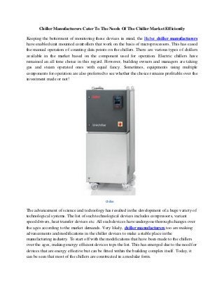 Chiller Manufacturers Cater To The Needs Of The Chiller Market Efficiently
Keeping the betterment of monitoring these devices in mind, the Huber chiller manufacturers
have enabled unit mounted controllers that work on the basis of microprocessors. This has eased
the manual operation of counting data points on the chillers. There are various types of chillers
available in the market based on the component used for operation. Electric chillers have
remained an all time choice in this regard. However, building owners and managers are taking
gas and steam operated ones with equal fancy. Sometimes, equipments using multiple
components for operation are also preferred to see whether the choice remains profitable over the
investment made or not!
Chiller
The advancement of science and technology has resulted in the development of a huge variety of
technological systems. The list of such technological devices includes compressors, variant
speed drivers, heat transfer devices etc. All such devices have undergone thorough changes over
the ages according to the market demands. Very likely, chiller manufacturers too are making
advancements and modifications in the chiller devices to make a stable place in the
manufacturing industry. To start off with the modifications that have been made to the chillers
over the ages, making energy efficient devices tops the list. This has emerged due to the need for
devices that are energy effective but can be fitted within the building complex itself. Today, it
can be seen that most of the chillers are constructed in a modular form.
 