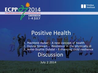 Positive Health
1. Machteld Huber - A new concept of health
2. Donna Stewart - Resilience in the physically ill
3. Anne-Sophie Dybdal - Enhancing child resilience
Discussion
July 2 2014
 