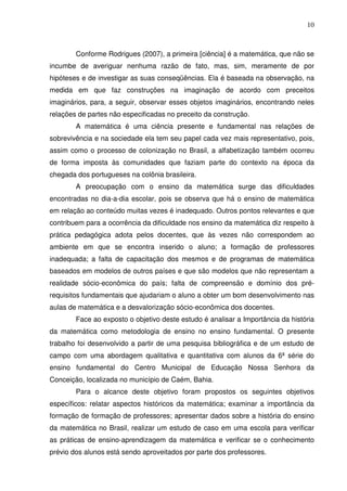 10



        Conforme Rodrigues (2007), a primeira [ciência] é a matemática, que não se
incumbe de averiguar nenhuma razão de fato, mas, sim, meramente de por
hipóteses e de investigar as suas conseqüências. Ela é baseada na observação, na
medida em que faz construções na imaginação de acordo com preceitos
imaginários, para, a seguir, observar esses objetos imaginários, encontrando neles
relações de partes não especificadas no preceito da construção.
        A matemática é uma ciência presente e fundamental nas relações de
sobrevivência e na sociedade ela tem seu papel cada vez mais representativo, pois,
assim como o processo de colonização no Brasil, a alfabetização também ocorreu
de forma imposta às comunidades que faziam parte do contexto na época da
chegada dos portugueses na colônia brasileira.
        A preocupação com o ensino da matemática surge das dificuldades
encontradas no dia-a-dia escolar, pois se observa que há o ensino de matemática
em relação ao conteúdo muitas vezes é inadequado. Outros pontos relevantes e que
contribuem para a ocorrência da dificuldade nos ensino da matemática diz respeito à
prática pedagógica adota pelos docentes, que às vezes não correspondem ao
ambiente em que se encontra inserido o aluno; a formação de professores
inadequada; a falta de capacitação dos mesmos e de programas de matemática
baseados em modelos de outros países e que são modelos que não representam a
realidade sócio-econômica do país; falta de compreensão e domínio dos pré-
requisitos fundamentais que ajudariam o aluno a obter um bom desenvolvimento nas
aulas de matemática e a desvalorização sócio-econômica dos docentes.
        Face ao exposto o objetivo deste estudo é analisar a Importância da história
da matemática como metodologia de ensino no ensino fundamental. O presente
trabalho foi desenvolvido a partir de uma pesquisa bibliográfica e de um estudo de
campo com uma abordagem qualitativa e quantitativa com alunos da 6ª série do
ensino fundamental do Centro Municipal de Educação Nossa Senhora da
Conceição, localizada no município de Caém, Bahia.
        Para o alcance deste objetivo foram propostos os seguintes objetivos
específicos: relatar aspectos históricos da matemática; examinar a importância da
formação de formação de professores; apresentar dados sobre a história do ensino
da matemática no Brasil, realizar um estudo de caso em uma escola para verificar
as práticas de ensino-aprendizagem da matemática e verificar se o conhecimento
prévio dos alunos está sendo aproveitados por parte dos professores.
 