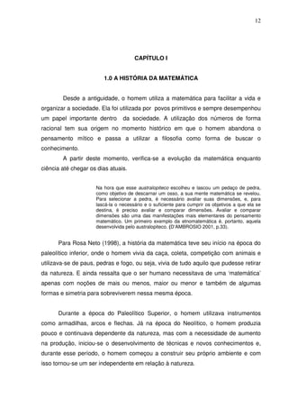12




                                      CAPÍTULO I


                        1.0 A HISTÓRIA DA MATEMÁTICA


        Desde a antiguidade, o homem utiliza a matemática para facilitar a vida e
organizar a sociedade. Ela foi utilizada por povos primitivos e sempre desempenhou
um papel importante dentro       da sociedade. A utilização dos números de forma
racional tem sua origem no momento histórico em que o homem abandona o
pensamento mítico e passa a utilizar a filosofia como forma de buscar o
conhecimento.
        A partir deste momento, verifica-se a evolução da matemática enquanto
ciência até chegar os dias atuais.


                     Na hora que esse australopiteco escolheu e lascou um pedaço de pedra,
                     como objetivo de descarnar um osso, a sua mente matemática se revelou.
                     Para selecionar a pedra, é necessário avaliar suas dimensões, e, para
                     lascá-la o necessário e o suficiente para cumprir os objetivos a que ela se
                     destina, é preciso avaliar e comparar dimensões. Avaliar e comparar
                     dimensões são uma das manifestações mais elementares do pensamento
                     matemático. Um primeiro exemplo da etnomatemática é, portanto, aquela
                     desenvolvida pelo australopiteco. (D’AMBROSIO 2001, p.33).


      Para Rosa Neto (1998), a história da matemática teve seu início na época do
paleolítico inferior, onde o homem vivia da caça, coleta, competição com animais e
utilizava-se de paus, pedras e fogo, ou seja, vivia de tudo aquilo que pudesse retirar
da natureza. E ainda ressalta que o ser humano necessitava de uma ‘matemática’
apenas com noções de mais ou menos, maior ou menor e também de algumas
formas e simetria para sobreviverem nessa mesma época.


      Durante a época do Paleolítico Superior, o homem utilizava instrumentos
como armadilhas, arcos e flechas. Já na época do Neolítico, o homem produzia
pouco e continuava dependente da natureza, mas com a necessidade de aumento
na produção, iniciou-se o desenvolvimento de técnicas e novos conhecimentos e,
durante esse período, o homem começou a construir seu próprio ambiente e com
isso tornou-se um ser independente em relação à natureza.
 