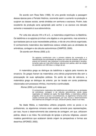 13



      De acordo com Rosa Neto (1998), foi uma grande revolução a passagem
dessas épocas para o Período Histórico, ocorrendo assim o aumento na produção e
surgiram as classes sociais, sendo divididas em senhores e escravos. Porém, todo
excedente da produção seria apropriado pelo senhor e ao escravo era deixado
somente o necessário à sua sobrevivência.


      Por volta dos séculos VIII e IX a.C., a matemática engatinhava na Babilônia.
Os babilônios e os egípcios já tinham uma álgebra e uma geometria, mas somente o
que bastasse para as suas necessidades práticas, e não de uma ciência organizada.
O conhecimento matemático dos babilônicos estava voltado para as atividades de
aritméticas, contagem e de cálculos astronômicos (CAMPOS, 2009).
       De acordo com Afonso (2002, p.3):


                     Os egípcios contribuíram com o primeiro sistema de numeração e a
                     representação de quantidades de objetos por meio de símbolos, pois houve
                     avanço do comércio, das indústrias e construções de pirâmides e templos,
                     tornando cada vez mais difícil efetuar cálculos com pedras, além da criação
                     do calendário com 365 dias e o relógio de sol.


      A matemática grega se distingue da babilônica e egípcia pela maneira de
encará-la. Os gregos fizeram da matemática uma ciência propriamente dita sem a
preocupação de suas aplicações práticas. Do ponto de vista de estrutura, a
matemática grega se distingue da anterior, por ter levado em conta problemas
relacionados com processos infinitos, movimento e continuidade.
        Afonso (2002, p.4) relata que:
                     O conhecimento matemático dos babilônicos era voltado para as atividades
                     de aritméticas, contagem e de cálculos astronômicos, sendo esses
                     registrados em tabletes de argila. Na Idade Média, a matemática utilitária
                     progrediu entre os povos e os profissionais, os algarismos romanos eram
                     usados somente para representações, por isso, houve o desenvolvimento
                     dos sistemas de contagem, em que, utilizavam pedras, ábaco e as mãos.


      Na Idade Média, a matemática utilitária progrediu entre os povos e os
profissionais, os algarismos romanos eram usados somente para representações,
por isso, houve o desenvolvimento dos sistemas de contagem, em que, utilizavam
pedras, ábaco e as mãos. Na construção de igrejas e pinturas religiosas, usavam
modelos geométricos que acabaram dando origem às perspectivas e formas aos
desenhos (AFONSO, 2002).
 