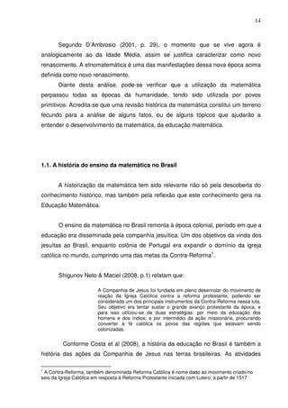14



       Segundo D’Ambrosio (2001, p. 29), o momento que se vive agora é
analogicamente ao da Idade Média, assim se justifica caracterizar como novo
renascimento. A etnomatemática é uma das manifestações dessa nova época acima
definida como novo renascimento.
       Diante desta análise, pode-se verificar que a utilização da matemática
perpassou todas as épocas da humanidade, tendo sido utilizada por povos
primitivos. Acredita-se que uma revisão histórica da matemática constitui um terreno
fecundo para a análise de alguns fatos, ou de alguns tópicos que ajudarão a
entender o desenvolvimento da matemática, da educação matemática.




1.1. A história do ensino da matemática no Brasil


       A historização da matemática tem sido relevante não só pela descoberta do
conhecimento histórico, mas também pela reflexão que este conhecimento gera na
Educação Matemática.


       O ensino da matemática no Brasil remonta à época colonial, período em que a
educação era disseminada pela companhia jesuítica. Um dos objetivos da vinda dos
jesuítas ao Brasil, enquanto colônia de Portugal era expandir o domínio da igreja
católica no mundo, cumprindo uma das metas da Contra-Reforma1.


       Shigunov Neto & Maciel (2008, p.1) relatam que:

                         A Companhia de Jesus foi fundada em pleno desenrolar do movimento de
                         reação da Igreja Católica contra a reforma protestante, podendo ser
                         considerada um dos principais instrumentos da Contra-Reforma nessa luta.
                         Seu objetivo era tentar sustar o grande avanço protestante da época, e
                         para isso utilizou-se de duas estratégias: por meio da educação dos
                         homens e dos índios; e por intermédio da ação missionária, procurando
                         converter à fé católica os povos das regiões que estavam sendo
                         colonizadas.


         Conforme Costa et al (2008), a história da educação no Brasil é também a
história das ações da Companhia de Jesus nas terras brasileiras. As atividades

1
 A Contra-Reforma, também denominada Reforma Católica é nome dado ao movimento criado no
seio da Igreja Católica em resposta à Reforma Protestante iniciada com Lutero, a partir de 1517
 